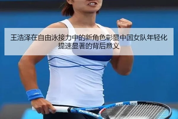 王浩泽在自由泳接力中的新角色彰显中国女队年轻化提速显著的背后意义