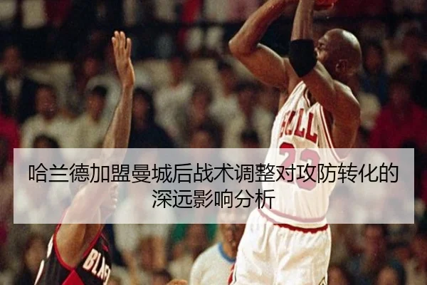 哈兰德加盟曼城后战术调整对攻防转化的深远影响分析