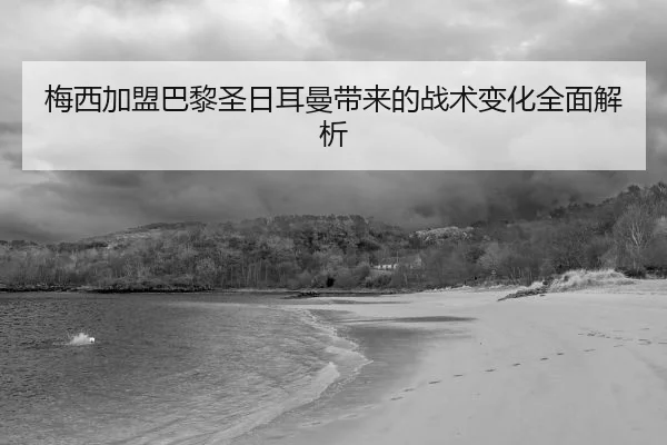 梅西加盟巴黎圣日耳曼带来的战术变化全面解析