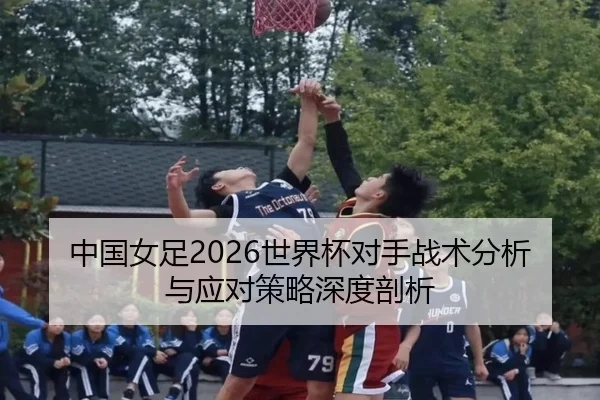中国女足2026世界杯对手战术分析与应对策略深度剖析