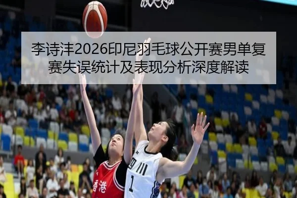 李诗沣2026印尼羽毛球公开赛男单复赛失误统计及表现分析深度解读