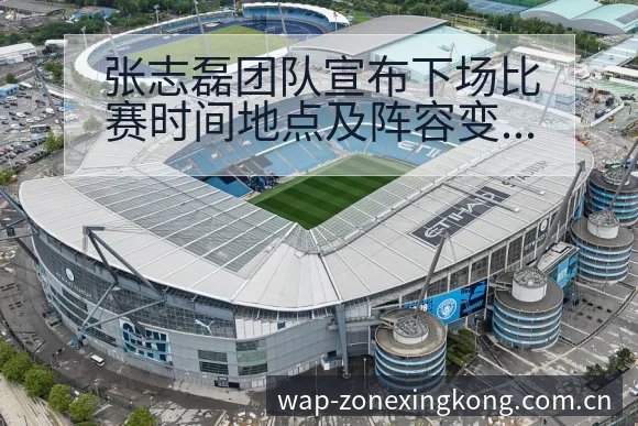 张志磊团队宣布下场比赛时间地点及阵容变化影响深度解析 - 星空体育官网